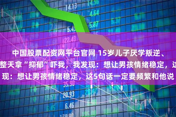 中国股票配资网平台官网 15岁儿子厌学叛逆、沉迷游戏、脾气暴躁、整天拿“抑郁”吓我，我发现：想让男孩情绪稳定，这5句话一定要频繁和他说