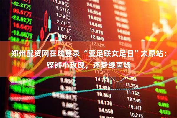 郑州配资网在线登录 “亚足联女足日”太原站：铿锵小玫瑰，逐梦绿茵场