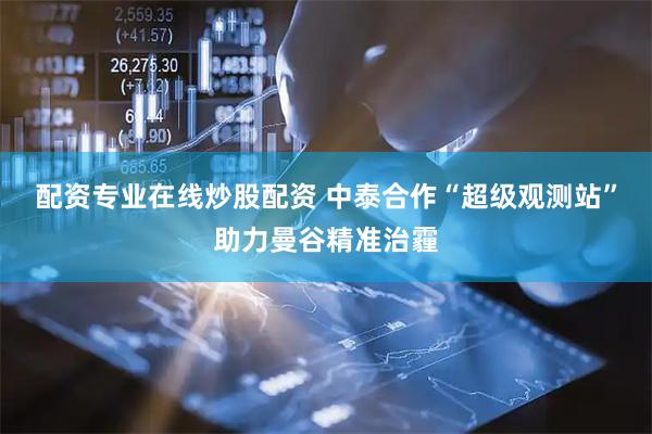 配资专业在线炒股配资 中泰合作“超级观测站”助力曼谷精准治霾