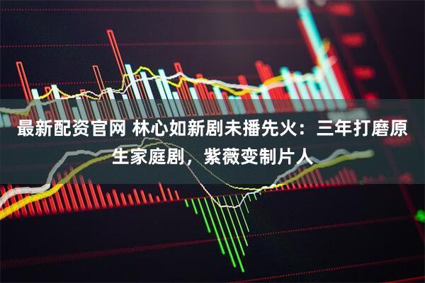 最新配资官网 林心如新剧未播先火：三年打磨原生家庭剧，紫薇变制片人