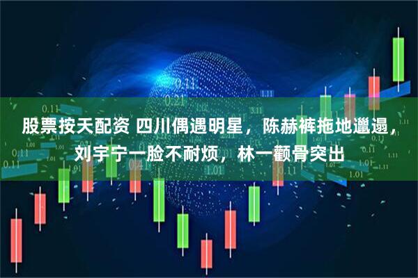 股票按天配资 四川偶遇明星，陈赫裤拖地邋遢，刘宇宁一脸不耐烦，林一颧骨突出