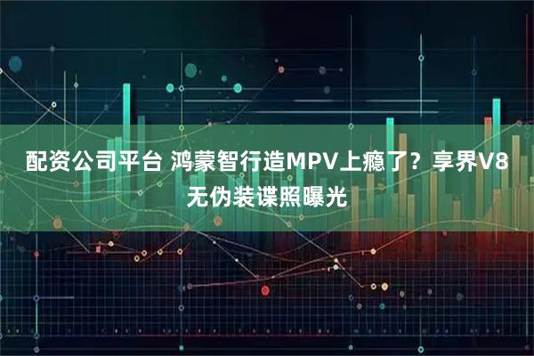 配资公司平台 鸿蒙智行造MPV上瘾了？享界V8无伪装谍照曝光
